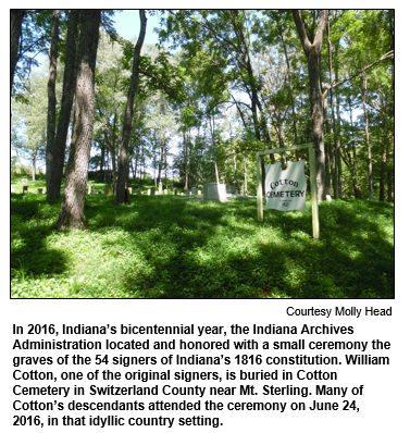 In 2016, Indiana’s bicentennial year, the Indiana Archives Administration located and honored with a small ceremony the graves of the 54 signers of Indiana’s 1816 constitution. William Cotton, one of the original signers, is buried in Cotton Cemetery in Switzerland County near Mt. Sterling. Many of Cotton’s descendants attended the ceremony on June 24, 2016, in that idyllic country setting.
Courtesy Molly Head.