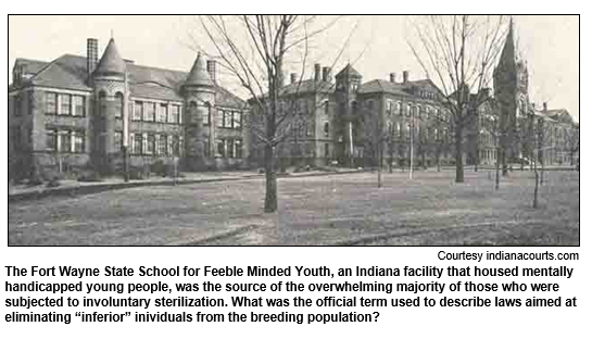 The Fort Wayne State School for Feeble Minded Youth, an Indiana facility that housed mentally handicapped young people, was the source of the overwhelming majority of those who were subjected to involuntary sterilization. What was the official term used to describe laws aimed at eliminating 'inferior' inividuals from the breeding population?
Courtesy indianacourts.com.