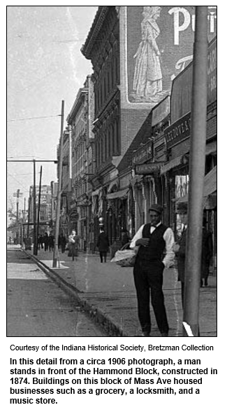 In this detail from a circa 1906 photograph, a man stands in front of the Hammond Block, constructed in 1874. Buildings on this block of Mass Ave housed businesses such as a grocery, a locksmith, and a music store.
Courtesy Indiana Historical Society.