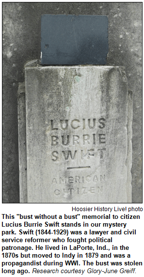 This "bust without a bust" memorial to citizen Lucius Burrie Swift stands in our mystery park. Swift (1844-1929) was a lawyer and civil service reformer who fought political patronage. He lived in LaPorte, Ind., in the 1870s but moved to Indy in 1879 and was a propagandist during WWI. The bust was stolen long ago. Research courtesy Glory-June Greiff. Hoosier History Live photo.