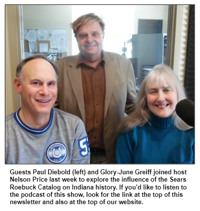 Guests Paul Diebold (left) and Glory-June Greiff joined host Nelson Price last week to explore the influence of the Sears Roebuck Catalog on Indiana history. If you’d like to listen to the podcast of this show, look for the link at the top of this newsletter and also at the top of our website.