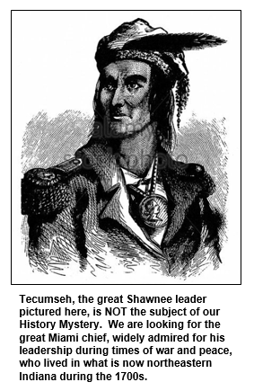 Tecumseh, the great Shawnee leader pictured here, is NOT the subject of our History Mystery.  We are looking for the great Miami chief, widely admired for his leadership during times of war and peace, who lived in what is now northeastern Indiana during the 1700s.
